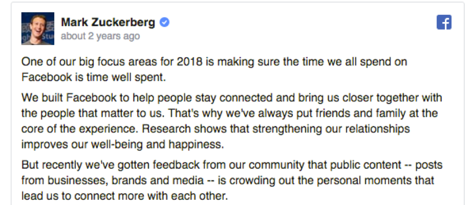 "We built Facebook to help people stay connected and bring us closer together with the people that matter to us. That's why we've always put friends and family at the core of the experience... But recently we've gotten feedback...that public content ... is crowding out the personal moments."